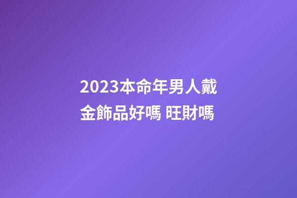 2023本命年男人戴金飾品好嗎 旺財嗎